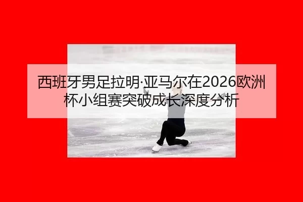 西班牙男足拉明·亚马尔在2026欧洲杯小组赛突破成长深度分析